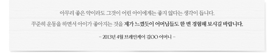 아무리 좋은 약이라도 그것이 어린 아이에게는 좋지 않다는 생각이 듭니다. 꾸준히 운동을 하면서 아이가 좋아지는 것을 제가 느꼈듯이 어머님들도 한 번 경험해 보시길 바랍니다. - 2013년 4월 브레인케어 김OO 어머니 -